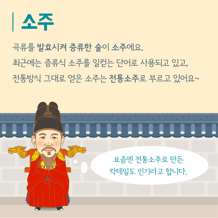 소주 곡류를 발효시켜 증류한 술이 소주에요. 최근에는 증류식 소주를 일컫는 단어로 사용되고 있고, 전통방식 그대로 얻은 소주는 전통소주로 부르고 있어요~ 요즘엔 전통소주로 만든 칵테일도 인기라고 합니다.