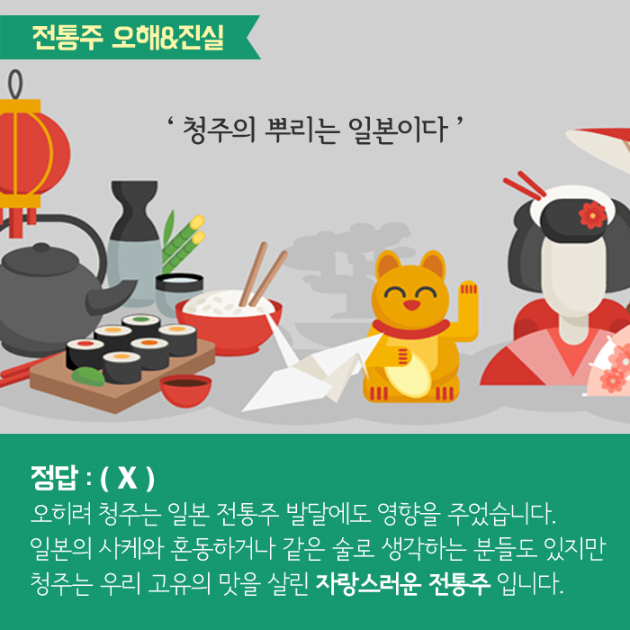 전통주 오해&진실 '청주의 뿌리는 일본이다' 정답:(X) 오히려 청주는 일본 전통주 발달에도 영향을 주었습니다. 일본의 사케와 혼동하거나 같은 술로 생각하는 분들도 있지만 청주는 우리 고유의 맛을 살린 자랑스러운 전통주 입니다. 