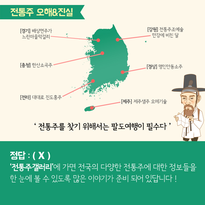 전통주 오해&진실 [경기] 배상면주가 느린마을막걸리 [충청] 한산소곡주 [전라] 대대로 진도홍주 [강원] 전통주조예술 만강에 비친 달 [경상] 명인안동소주 [제주] 제주샘주 오메기술 '전통주를 찾기 위해서는 팔도여행이 필수다' 정답:(X) '전통주갤러리'에 가면 전국의 다양한 전통주에 대한 정보들을 한 눈에 볼 수 있도록 많은 이야기가 준비 되어 있답니다!