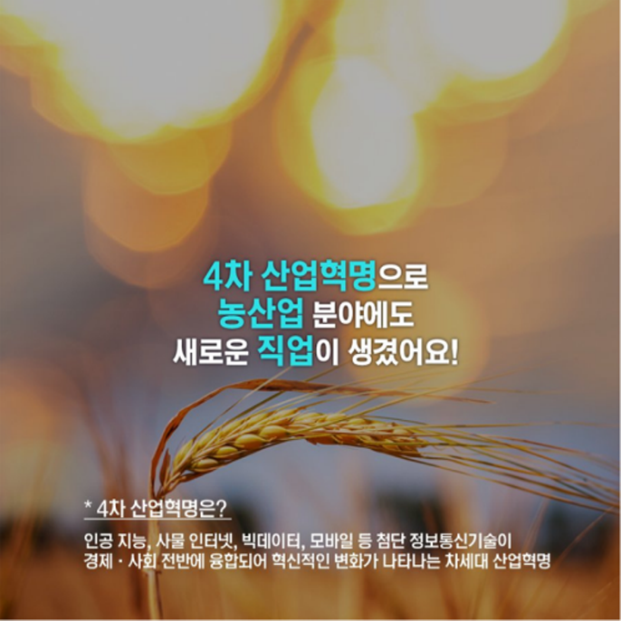 4차 산업혁명으로 농산업 분야에도 새로운 직업이 생겼어요! *4차 산업혁명은? 인공 지능, 사물 인터넷, 빅데이터, 모바일 등 첨단 정보통신기술이 경제, 사회 전반에 융합되어 혁신적인 변화가 나타나는 차세대 산업혁명
