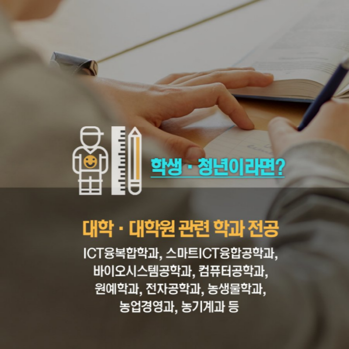 학생, 청년이라면? 대학, 대학원 관련 학과 전공 ICT융복합학과, 스마트ICT융합공학과, 바이오시스템공학과, 컴퓨터공학과, 원예학과, 전자공학과, 농생물학과, 농업경영과, 농기계과 등