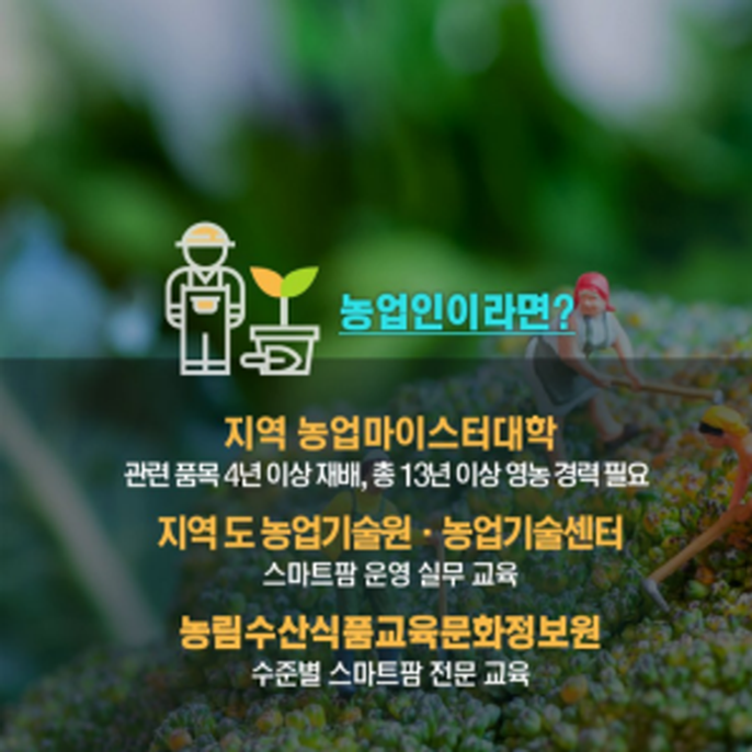 농업인이라면? 지역 농업마이스터대학 관련 품목 4년 이상 재배, 총 13년 이상 영농 경력 필요 지역 도농업기술원, 농업기술센터 스마트팜 운영 실무 교육 농림수산식품교육문화정보원 수준별 스마트팜 전문 교육