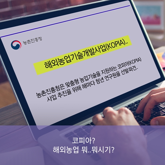 농촌진흥청 해외농업기술개발사업(KOPIA) 농촌진흥청은 맞춤형 농업기술을 지원하는 코피아(KOPIA) 사업 추진을 위해 해마다 청년 연구원을 선발, 파견 코피아? 해외농업 뭐.. 뭐시기?
