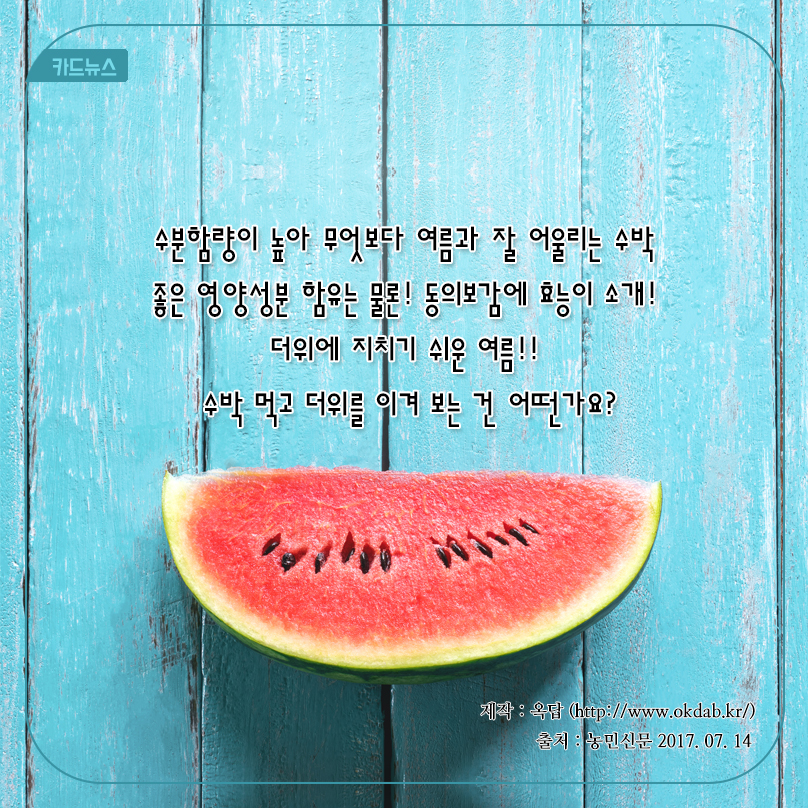 카드뉴스 수분함량이 높아 무엇보다 여름과 잘 어울리는 수박 좋은 영양성분 함유는 물론! 동의보감에 효능이 소개! 더위에 지치기 쉬운 여름!! 수박 먹고 더위를 이겨 보는 건 어떤가요? 제작 : 옥답 (http://www.okdab.kr/) 출처 : 농민신문 2017.07.14